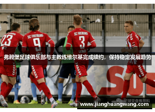 弗赖堡足球俱乐部与主教练维尔基完成续约，保持稳定发展趋势